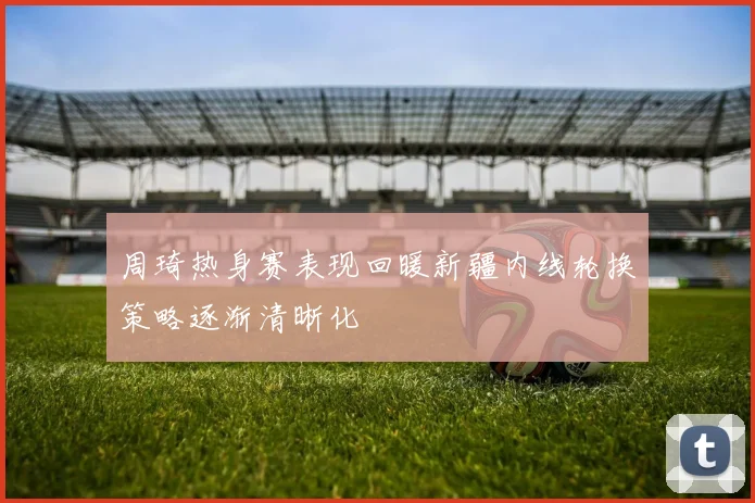 周琦热身赛表现回暖新疆内线轮换策略逐渐清晰化