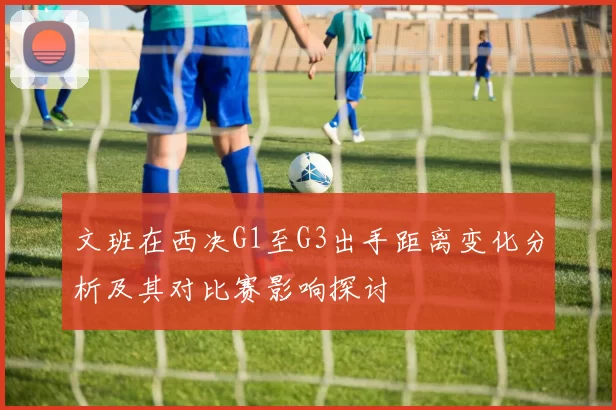 文班在西决G1至G3出手距离变化分析及其对比赛影响探讨