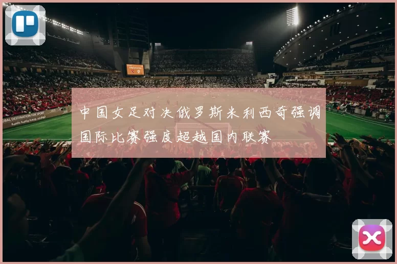 中国女足对决俄罗斯米利西奇强调国际比赛强度超越国内联赛