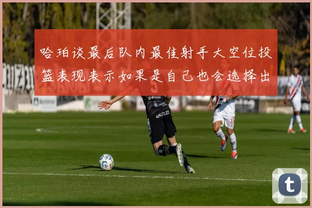 哈珀谈最后队内最佳射手大空位投篮表现表示如果是自己也会选择出手