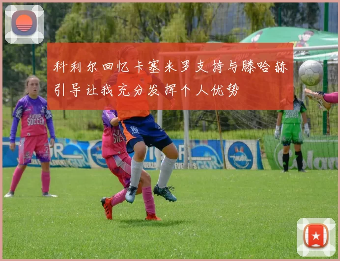 科利尔回忆卡塞米罗支持与滕哈赫引导让我充分发挥个人优势