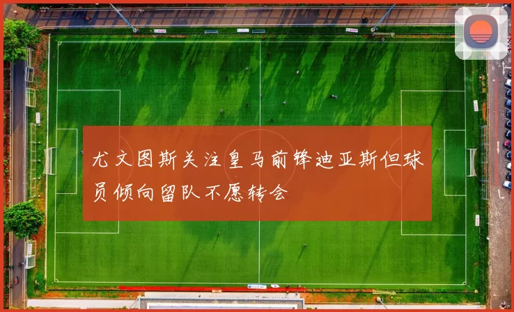 尤文图斯关注皇马前锋迪亚斯但球员倾向留队不愿转会
