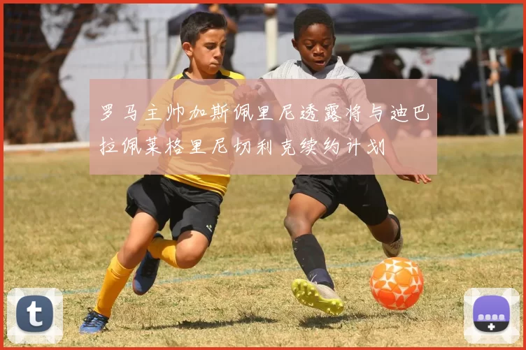 罗马主帅加斯佩里尼透露将与迪巴拉佩莱格里尼切利克续约计划