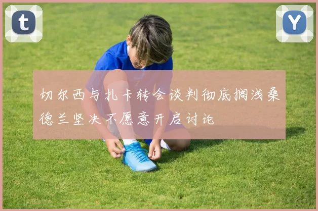 切尔西与扎卡转会谈判彻底搁浅桑德兰坚决不愿意开启讨论