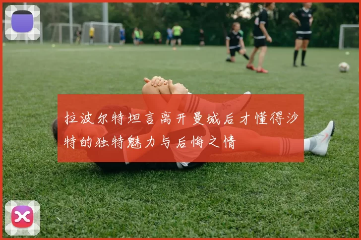 拉波尔特坦言离开曼城后才懂得沙特的独特魅力与后悔之情