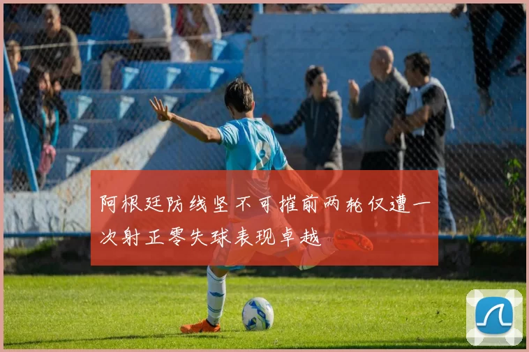 阿根廷防线坚不可摧前两轮仅遭一次射正零失球表现卓越