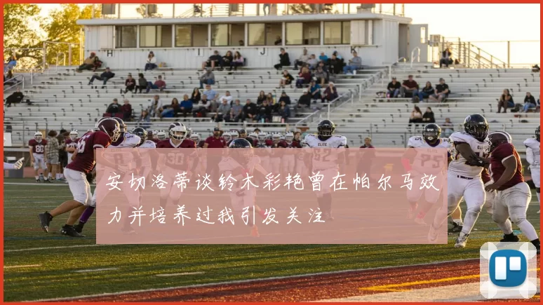 安切洛蒂谈铃木彩艳曾在帕尔马效力并培养过我引发关注