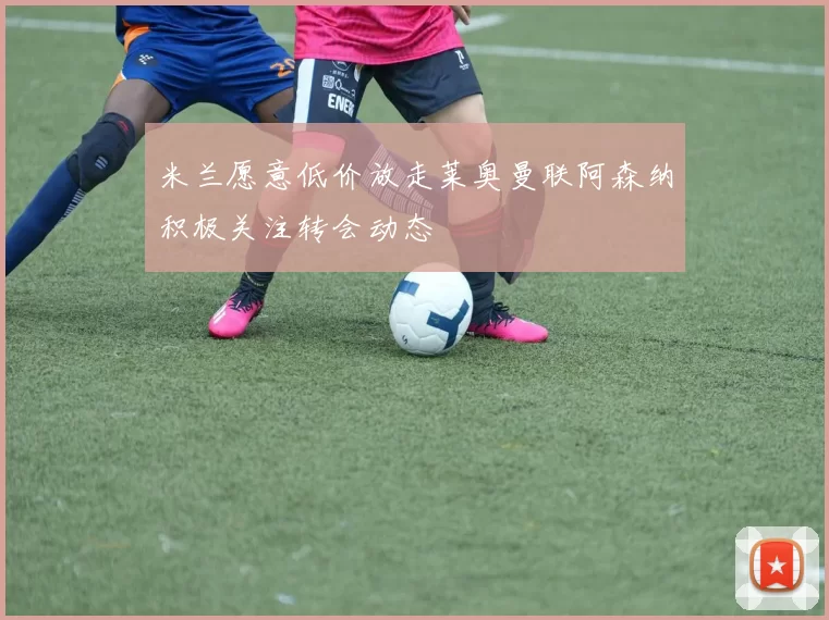 米兰愿意低价放走莱奥曼联阿森纳积极关注转会动态