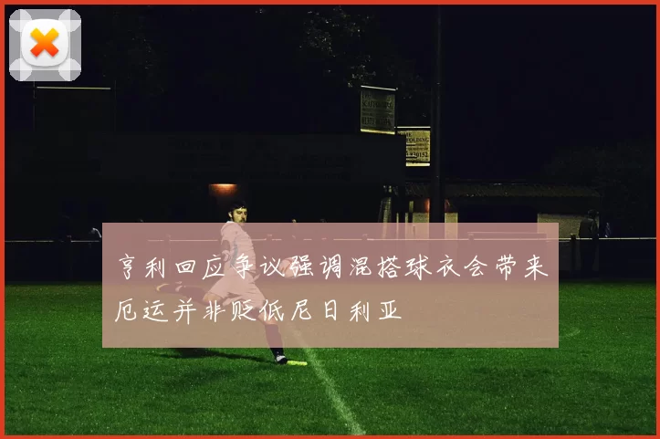 亨利回应争议强调混搭球衣会带来厄运并非贬低尼日利亚