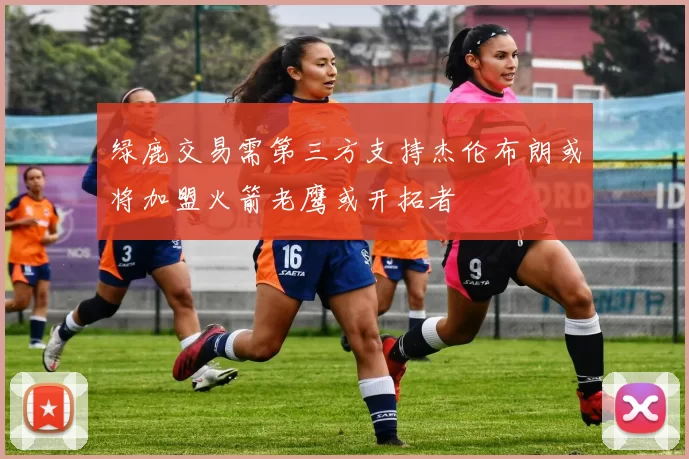绿鹿交易需第三方支持杰伦布朗或将加盟火箭老鹰或开拓者