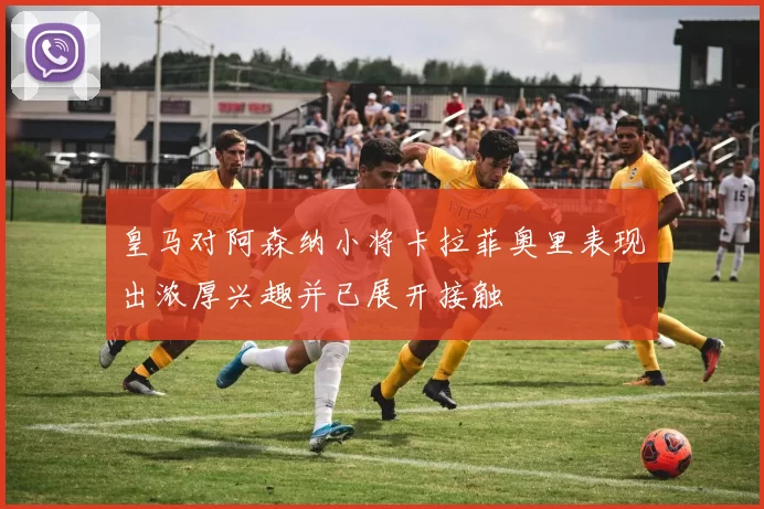 皇马对阿森纳小将卡拉菲奥里表现出浓厚兴趣并已展开接触