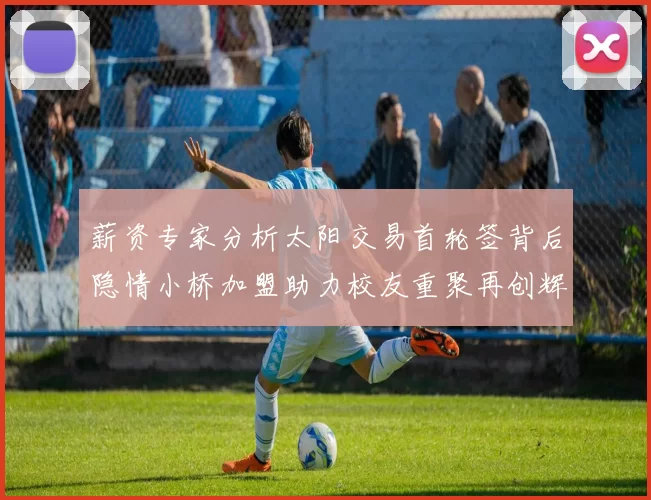 薪资专家分析太阳交易首轮签背后隐情小桥加盟助力校友重聚再创辉煌