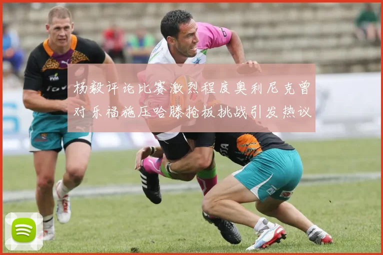 杨毅评论比赛激烈程度奥利尼克曾对乐福施压哈滕抢板挑战引发热议