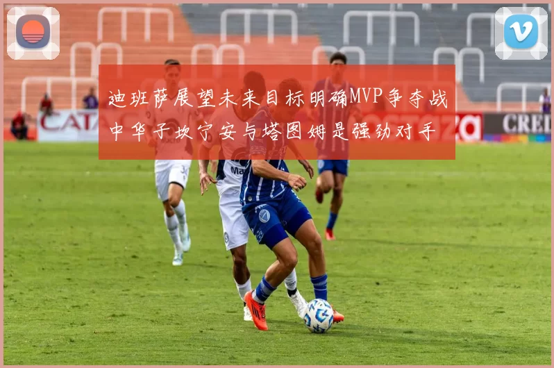 迪班萨展望未来目标明确MVP争夺战中华子坎宁安与塔图姆是强劲对手