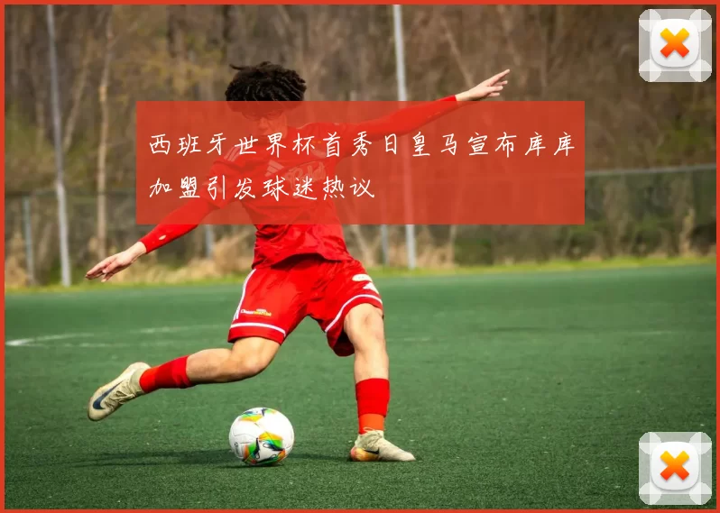 西班牙世界杯首秀日皇马宣布库库加盟引发球迷热议
