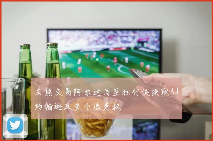 灰熊交易阿尔达马至独行侠换取AJ约翰逊及多个选秀权